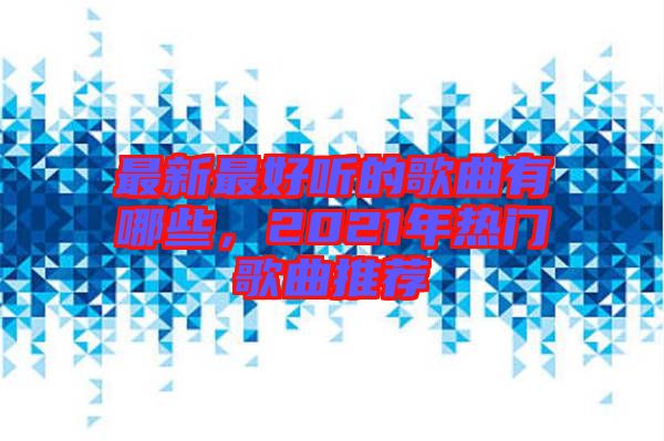 最新最好聽的歌曲有哪些，2021年熱門歌曲推薦