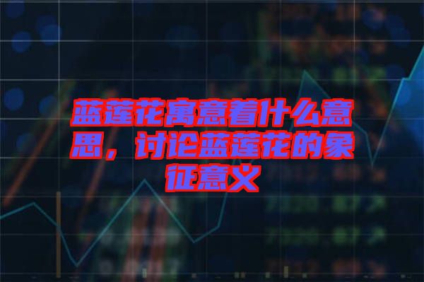 藍蓮花寓意著什么意思，討論藍蓮花的象征意義