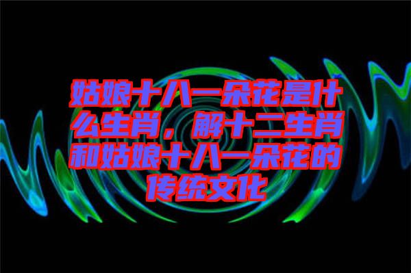 姑娘十八一朵花是什么生肖,解十二生肖和姑娘十八一朵花的傳統(tǒng)文化
