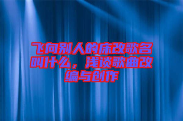 飛向別人的床改歌名叫什么,淺談歌曲改編與創(chuàng)作