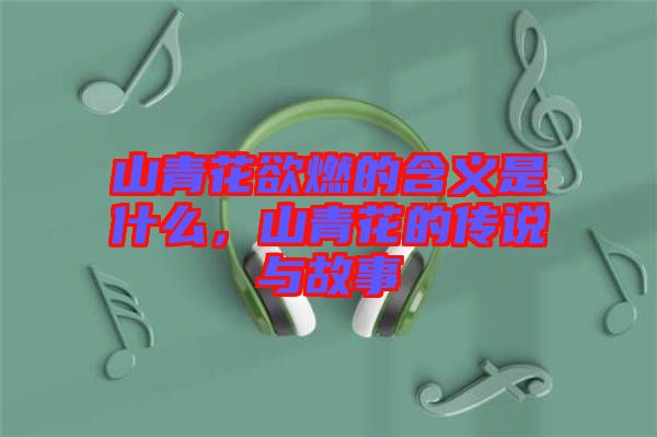 山青花欲燃的含義是什么，山青花的傳說與故事