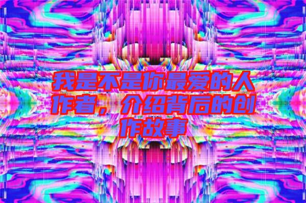 我是不是你最愛的人作者，介紹背后的創(chuàng)作故事