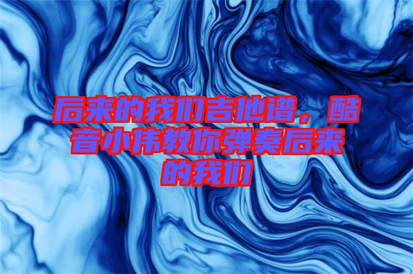 后來的我們吉他譜,酷音小偉教你彈奏后來的我們