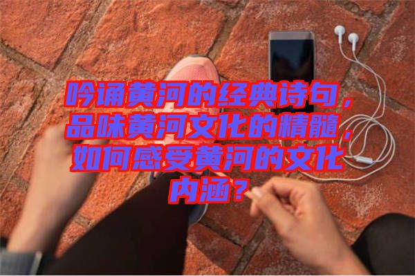 吟誦黃河的經典詩句，品味黃河文化的精髓，如何感受黃河的文化內涵？