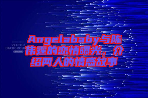 Angelababy與陳偉霆的戀情曝光，介紹兩人的情感故事