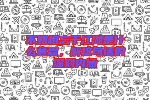 不如相忘于江湖是什么意思,解這句話的深刻內(nèi)涵