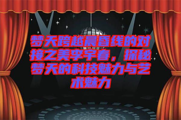 夢天跨越晨昏線的對接之美李宇春，探秘夢天的科技魅力與藝術魅力