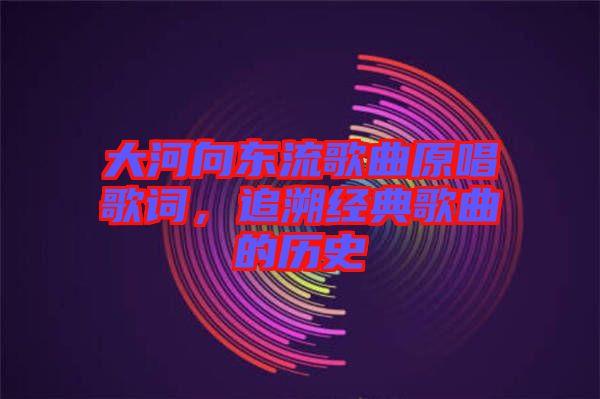 大河向東流歌曲原唱歌詞,追溯經(jīng)典歌曲的歷史