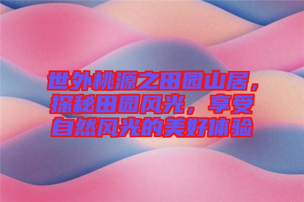 世外桃源之田園山居，探秘田園風光，享受自然風光的美好體驗