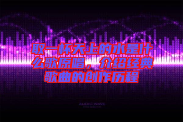 取一杯天上的水是什么歌原唱，介紹經典歌曲的創作歷程