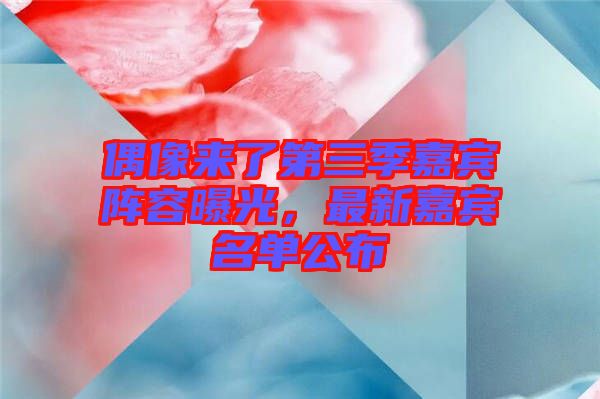 偶像來了第三季嘉賓陣容曝光，最新嘉賓名單公布