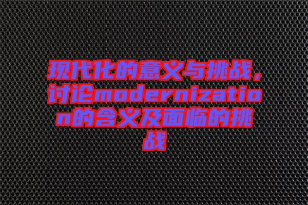現(xiàn)代化的意義與挑戰(zhàn)，討論modernization的含義及面臨的挑戰(zhàn)