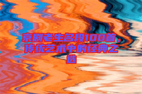 京劇老生名段100首,傳統(tǒng)藝術(shù)中的經(jīng)典之選