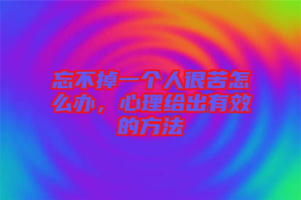 忘不掉一個人很苦怎么辦,心理給出有效的方法