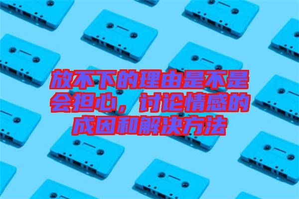 放不下的理由是不是會擔(dān)心，討論情感的成因和解決方法