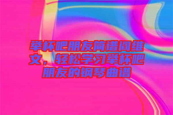 舉杯吧朋友簡(jiǎn)譜閻維文，輕松學(xué)習(xí)舉杯吧朋友的鋼琴曲譜
