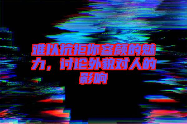 難以抗拒你容顏的魅力，討論外貌對人的影響
