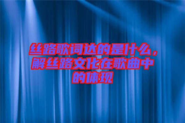 絲路歌詞達的是什么，解絲路文化在歌曲中的體現