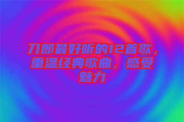 刀郎最好聽的12首歌，重溫經(jīng)典歌曲，感受魅力