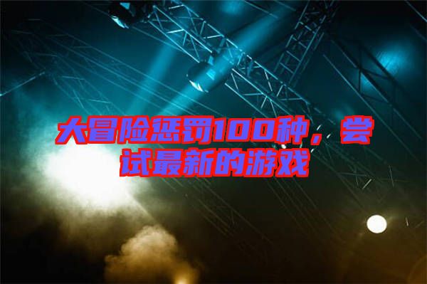 大冒險(xiǎn)懲罰100種,嘗試最新的游戲