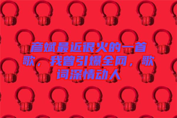 彥斌最近很火的一首歌，我曾引爆全網，歌詞深情動人