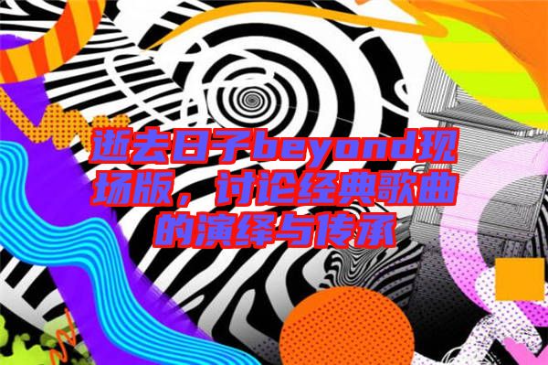 逝去日子beyond現場版，討論經典歌曲的演繹與傳承