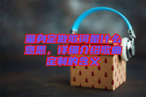 量身定做歌詞是什么意思,詳細介紹歌曲定制的含義