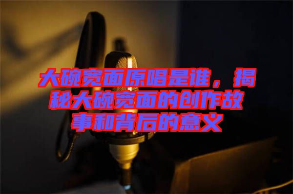大碗寬面原唱是誰,揭秘大碗寬面的創作故事和背后的意義