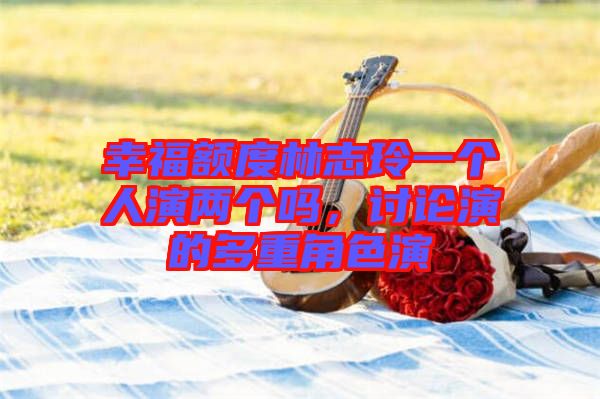 幸福額度林志玲一個人演兩個嗎，討論演的多重角色演