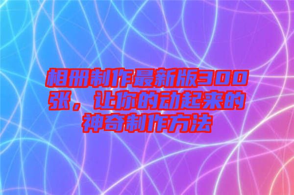 相冊(cè)制作最新版300張,讓你的動(dòng)起來的神奇制作方法