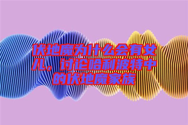 伏地魔為什么會有女兒，討論哈利波特中的伏地魔家族