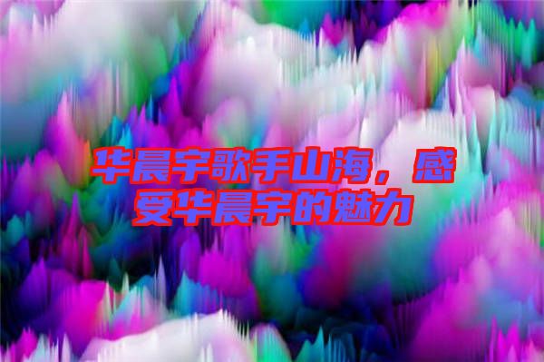 華晨宇歌手山海，感受華晨宇的魅力