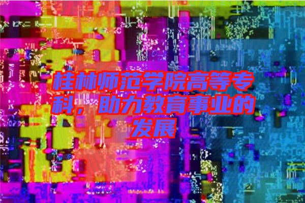 桂林師范學(xué)院高等專科,助力教育事業(yè)的發(fā)展