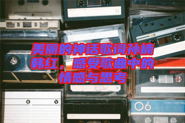 美麗的神話歌詞孫楠韓紅，感受歌曲中的情感與思考