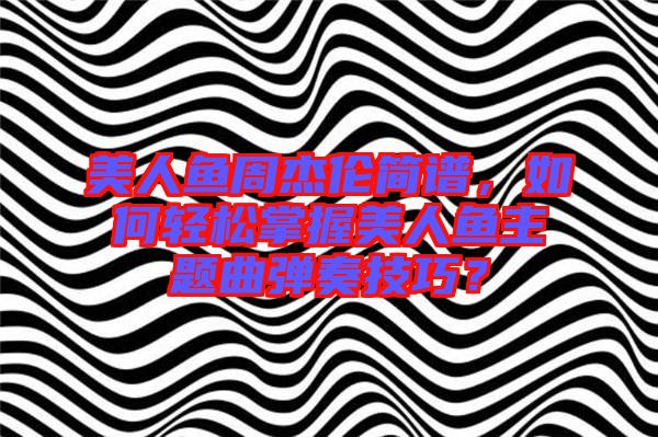 美人魚周杰倫簡譜，如何輕松掌握美人魚主題曲彈奏技巧？