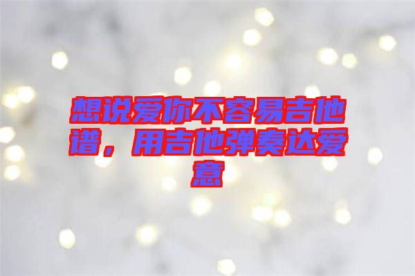 想說愛你不容易吉他譜,用吉他彈奏達愛意