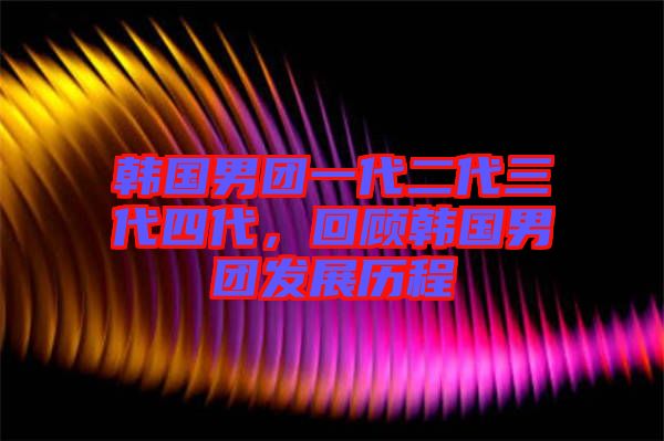 韓國男團一代二代三代四代,回顧韓國男團發展歷程