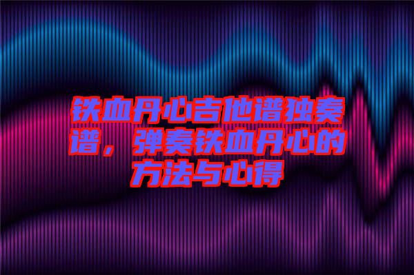 鐵血丹心吉他譜獨奏譜，彈奏鐵血丹心的方法與心得