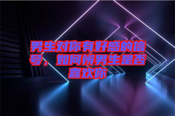 男生對(duì)你有好感的信號(hào)，如何辨男生是否喜歡你