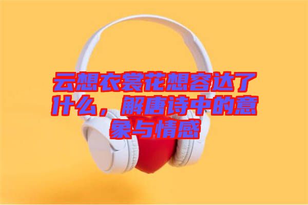 云想衣裳花想容達了什么，解唐詩中的意象與情感
