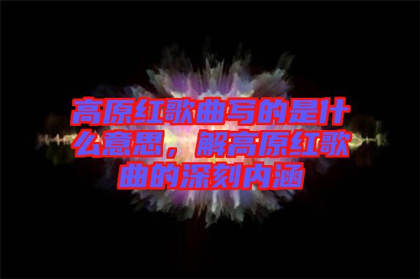 高原紅歌曲寫的是什么意思,解高原紅歌曲的深刻內(nèi)涵