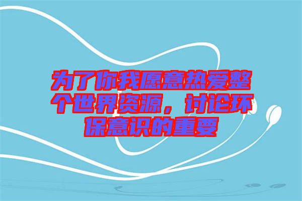 為了你我愿意熱愛整個世界資源,討論環(huán)保意識的重要