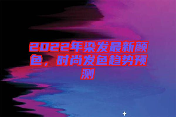 2022年染發(fā)最新顏色,時(shí)尚發(fā)色趨勢預(yù)測