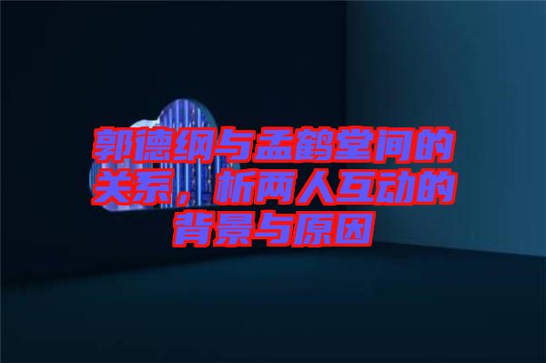 郭德綱與孟鶴堂間的關(guān)系,析兩人互動(dòng)的背景與原因