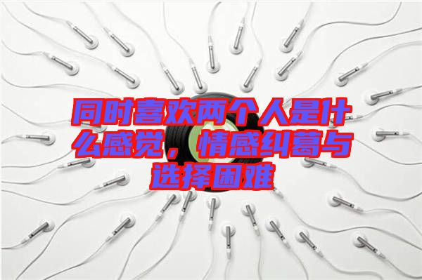 同時喜歡兩個人是什么感覺，情感糾葛與選擇困難