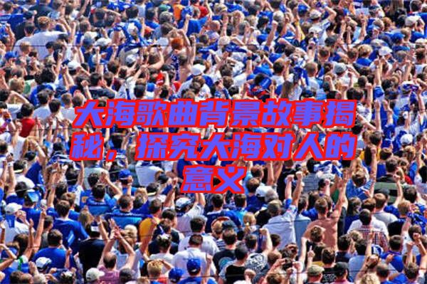 大海歌曲背景故事揭秘,探究大海對(duì)人的意義