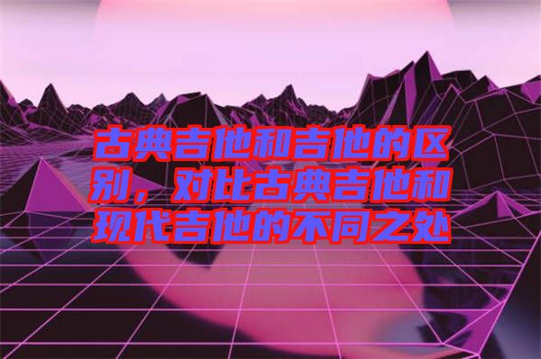 古典吉他和吉他的區(qū)別，對比古典吉他和現(xiàn)代吉他的不同之處