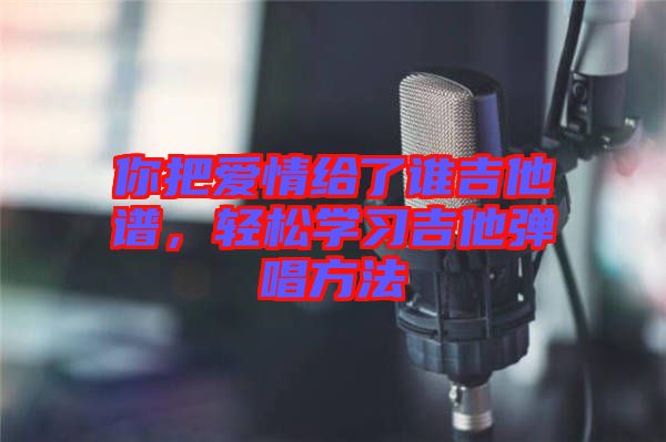 你把愛情給了誰吉他譜,輕松學(xué)習(xí)吉他彈唱方法