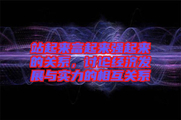 站起來富起來強起來的關系,討論經濟發展與實力的相互關系