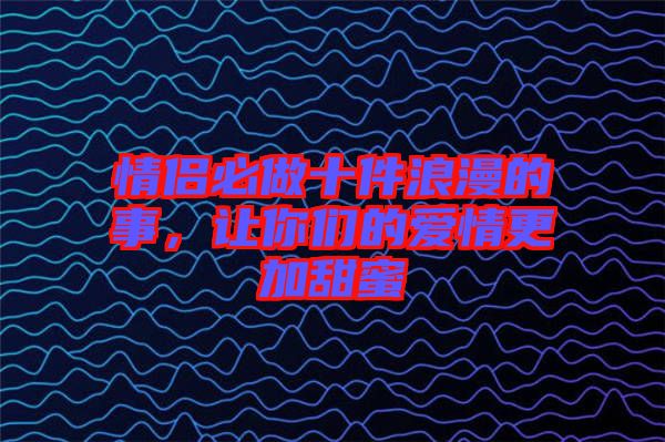 情侶必做十件浪漫的事，讓你們的愛情更加甜蜜